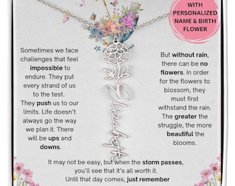 May include: A silver necklace with a flower charm and a personalized name pendant. The necklace comes in a box with a quote about the importance of overcoming challenges. The quote reads, "Sometimes we face challenges that feel impossible to endure. They put every strand of us to the test. They push us to our limits. Life doesn't always go the way we plan it. There will be ups and downs. But without rain, there can be no flowers. In order for the flowers to blossom, they must first withstand the rain. The greater the struggle, the more beautiful the blooms. It may not be easy, but when the storm passes, you'll see that it's all worth it. Until that day comes, just remember No Rain. No Flowers."
