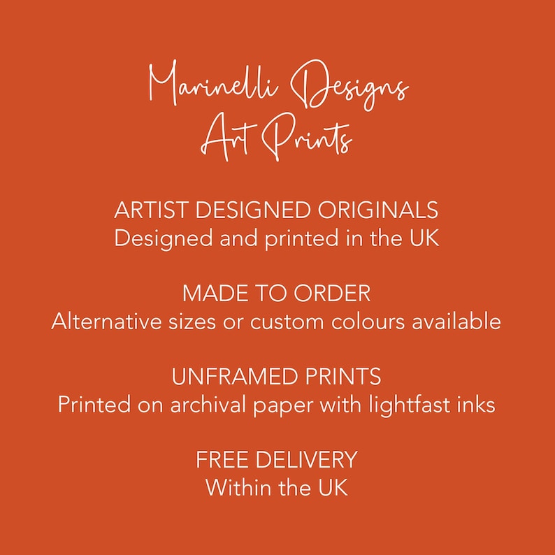May include: Orange background with white text that reads "Marinelli Designs Art Prints". The text below reads "ARTIST DESIGNED ORIGINALS Designed and printed in the UK MADE TO ORDER Alternative sizes or custom colours available UNFRAMED PRINTS Printed on archival paper with lightfast inks FREE DELIVERY Within the UK"