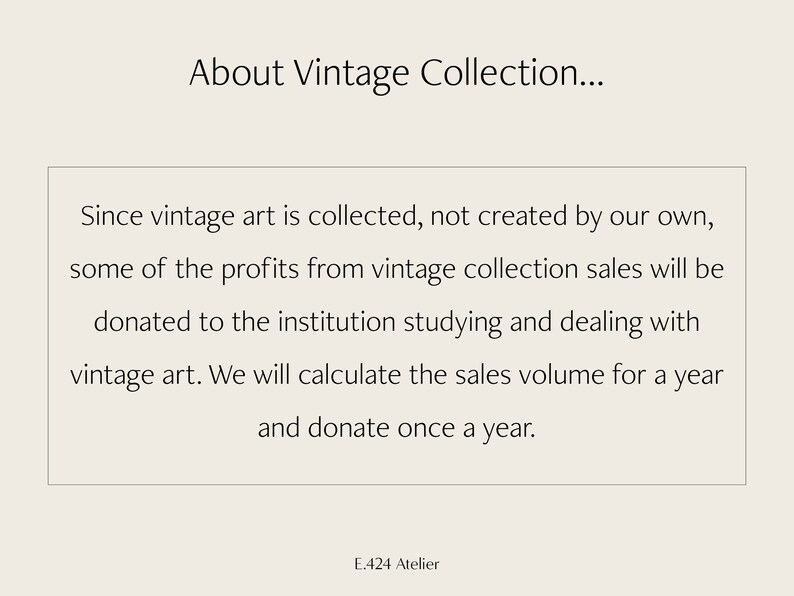 May include: Text on a white background that reads "About Vintage Collection... Since vintage art is collected, not created by our own, some of the profits from vintage collection sales will be donated to the institution studying and dealing with vintage art. We will calculate the sales volume for a year and donate once a year. E.424 Atelier"