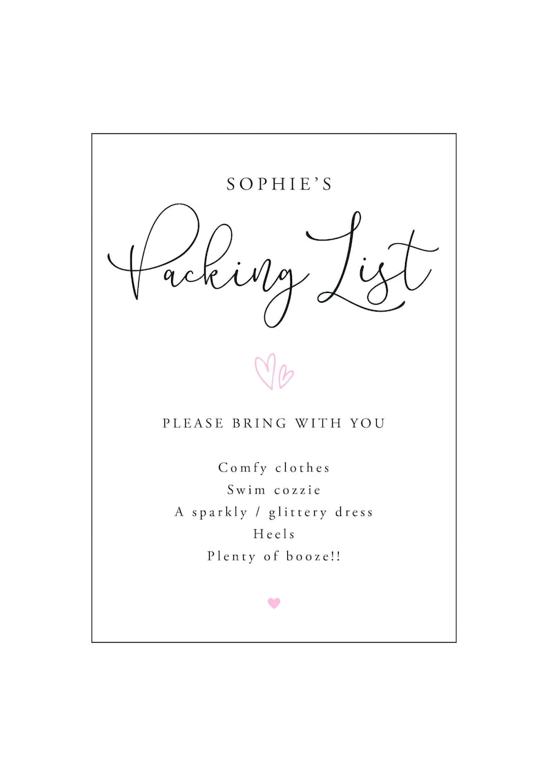 May include: A white packing list with black text that says "Sophie's Packing List" with two pink hearts above the text. The list says "Please bring with you: Comfy clothes, Swim cozzie, A sparkly/glittery dress, Heels, Plenty of booze!!" with a pink heart at the bottom.