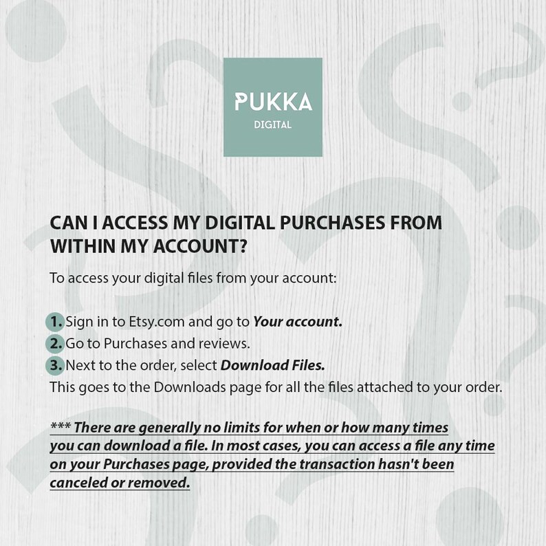 May include: A white background with a green box that says "PUKKA DIGITAL" in black text. The text "CAN I ACCESS MY DIGITAL PURCHASES FROM WITHIN MY ACCOUNT?" is in black text. The text "To access your digital files from your account:" is in black text. A numbered list with three steps on how to access digital purchases on Etsy.com. The text "*** There are generally no limits for when or how many times you can download a file. In most cases, you can access a file any time on your Purchases page, provided the transaction hasn't been canceled or removed." is in black text.