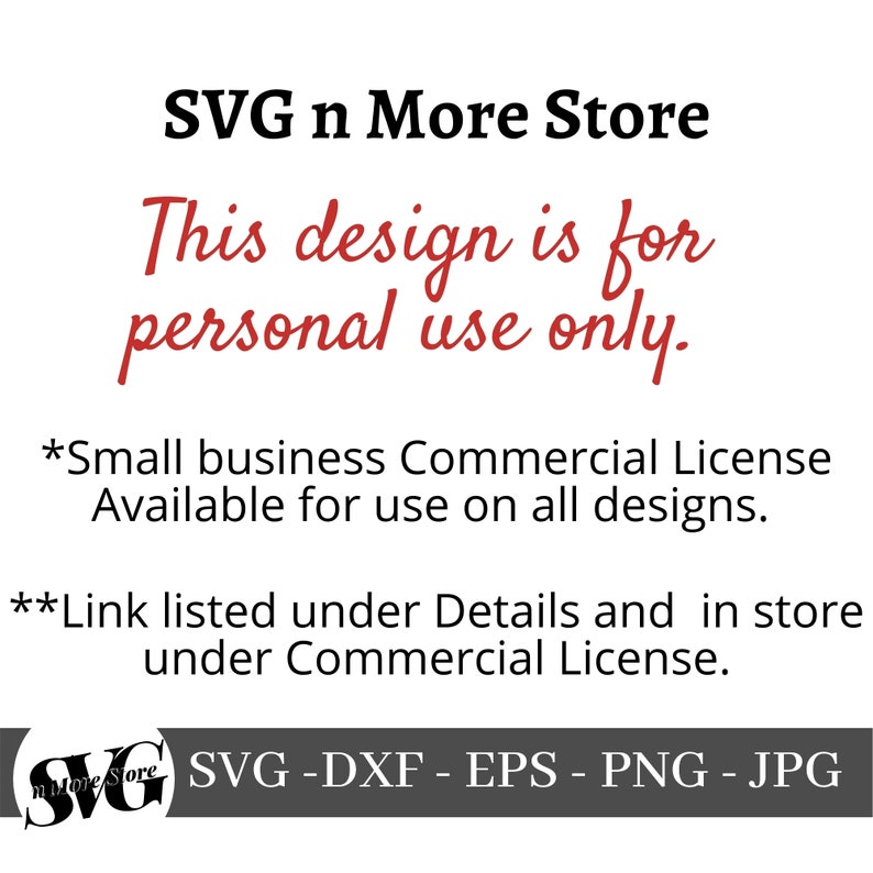 May include: SVG n More Store text with the words "This design is for personal use only." in red. Below the text is a note that a small business commercial license is available for use on all designs. The note also says that a link is listed under Details and in store under Commercial License. The bottom of the image shows the text "SVG -DXF - EPS - PNG - JPG" in white on a gray background.