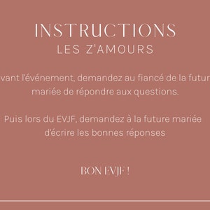 May include: Instructions for a game called "Les Z'Amours" with text in French that reads: "Avant l'&eacute;v&eacute;nement, demandez au fianc&eacute; de la future mari&eacute;e de r&eacute;pondre aux questions. Puis lors du EVJF, demandez &agrave; la future mari&eacute;e d'&eacute;crire les bonnes r&eacute;ponses. BON EVJF!"