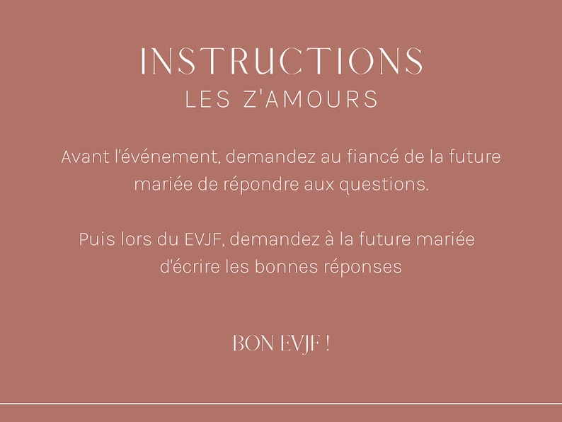 May include: Instructions for a game called "Les Z'Amours" with text in French that reads: "Avant l'&eacute;v&eacute;nement, demandez au fianc&eacute; de la future mari&eacute;e de r&eacute;pondre aux questions. Puis lors du EVJF, demandez &agrave; la future mari&eacute;e d'&eacute;crire les bonnes r&eacute;ponses. BON EVJF!"
