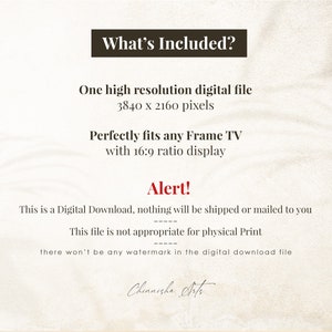 May include: Text on a beige background that reads "What's Included?"  "One high resolution digital file 3840 x 2160 pixels"  "Perfectly fits any Frame TV with 16:9 ratio display"  "Alert!"  "This is a Digital Download, nothing will be shipped or mailed to you"  "This file is not appropriate for physical Print"  "there won't be any watermark in the digital download file"  "Chinnisha Arts"