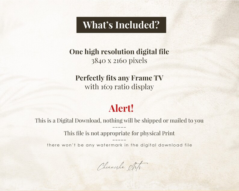 May include: Text on a beige background that reads "What's Included?"  "One high resolution digital file 3840 x 2160 pixels"  "Perfectly fits any Frame TV with 16:9 ratio display"  "Alert!"  "This is a Digital Download, nothing will be shipped or mailed to you"  "This file is not appropriate for physical Print"  "there won't be any watermark in the digital download file"  "Chinnisha Arts"