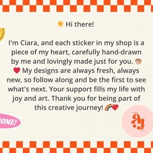 May include: A rectangular graphic with an orange and white checkered border containing the text: Hi there! I'm Ciara, and each sticker in my shop is a piece of my heart, carefully hand-drawn by me and lovingly made just for you. My designs are always fresh, always new, so follow along and be the first to see what's next. Your support fills my life with joy and art. Thank you for being part of this creative journey! The design includes a yellow smiley face, a yellow lightning bolt, a pink oval with the word AWESOME!, and a pink circle with stylized letters.