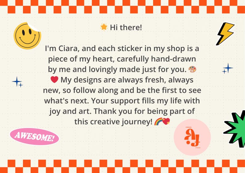 May include: A rectangular graphic with an orange and white checkered border containing the text: Hi there! I'm Ciara, and each sticker in my shop is a piece of my heart, carefully hand-drawn by me and lovingly made just for you. My designs are always fresh, always new, so follow along and be the first to see what's next. Your support fills my life with joy and art. Thank you for being part of this creative journey! The design includes a yellow smiley face, a yellow lightning bolt, a pink oval with the word AWESOME!, and a pink circle with stylized letters.