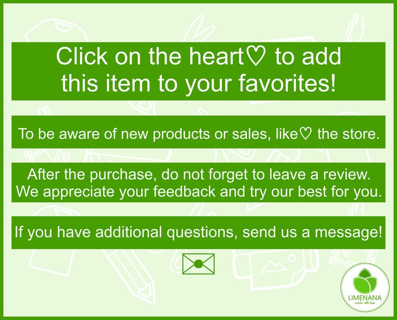 May include: Green background with white text that says "Click on the heart to add this item to your favorites!"  Below the text is a white heart symbol.  The text continues with "To be aware of new products or sales, like the store. After the purchase, do not forget to leave a review. We appreciate your feedback and try our best for you. If you have additional questions, send us a message!"  The text is followed by a white envelope icon and a green logo with the text "LIMENANA" in white.