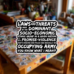 Può includere: Un adesivo con testo nero su sfondo bianco, che recita: "LAWS ARE THREATS MADE BY THE DOMINANT SOCIO-ECONOMIC ETHNIC GROUP IN A GIVEN NATION. IT'S JUST A PROMISE OF VIOLENCE THAT'S ENACTED AND POLICE ARE BASICALLY AN OCCUPYING ARMY YOU KNOW WHAT I MEAN?"