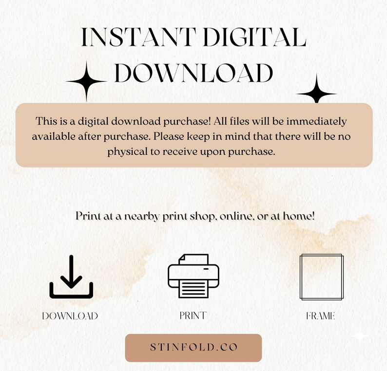 May include: A digital download graphic with the text "INSTANT DIGITAL DOWNLOAD" in black text on a light brown background. The text "This is a digital download purchase! All files will be immediately available after purchase. Please keep in mind that there will be no physical to receive upon purchase." is in a brown rectangle on a light brown background. The text "Print at a nearby print shop, online, or at home!" is in black text on a light brown background. Three icons are below the text: a download icon, a printer icon, and a frame icon. The text "DOWNLOAD", "PRINT", and "FRAME" are below the icons. The text "STINFOLD.CO" is in a brown rectangle on a light brown background.