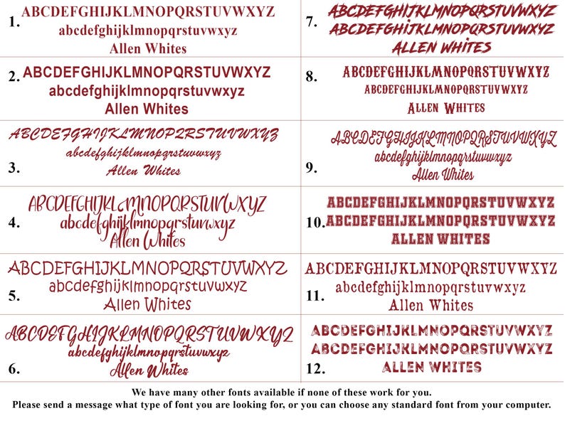 May include: A graphic showing 12 different font styles for the name "Allen Whites". The fonts are in a maroon color and are numbered 1 through 12. The text at the bottom of the graphic says "We have many other fonts available if none of these work for you. Please send a message what type of font you are looking for, or you can choose any standard font from your computer."