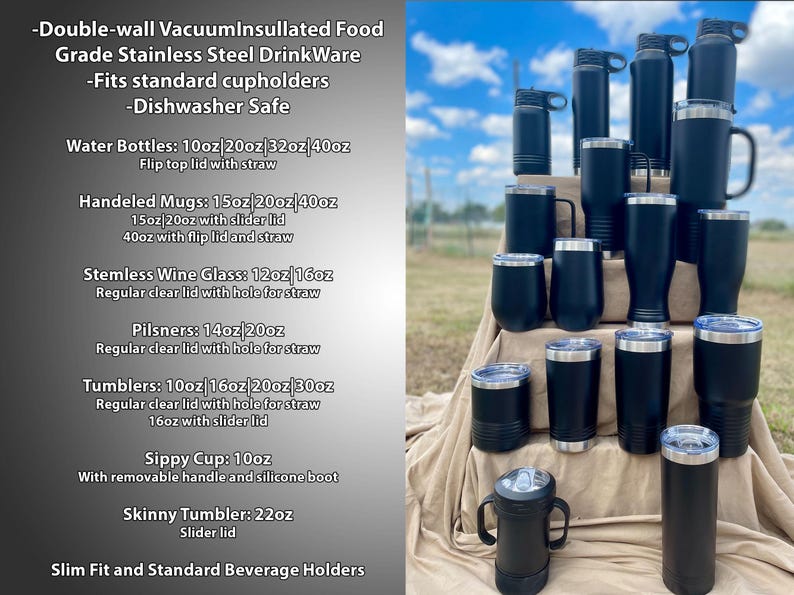May include: A variety of black stainless steel insulated drinkware in different sizes and styles, including water bottles, handled mugs, stemless wine glasses, pilsners, tumblers, sippy cups, and skinny tumblers. The drinkware is arranged in a pyramid shape on a brown surface. -Double-wall VacuumInsullated Food Grade Stainless Steel Drink Ware -Fits standard cupholders -Dishwasher Safe Water Bottles: 10oz 20oz 32oz/40oz Flip top lid with straw Handeled Mugs: 15oz 20oz 40oz 15oz 20oz with slider lid 40oz with flip lid and straw Stemless Wine Glass: 12oz/16oz Regular clear lid with hole for straw Pilsners: 14oz 20oz Regular clear lid with hole for straw Tumblers: 10oz 16oz 20oz 30oz Regular clear lid with hole for straw 16oz with slider lid Sippy Cup: 10oz With removable handle and silicone boot Skinny Tumbler: 22oz Slider lid Slim Fit and Standard Beverage Holders