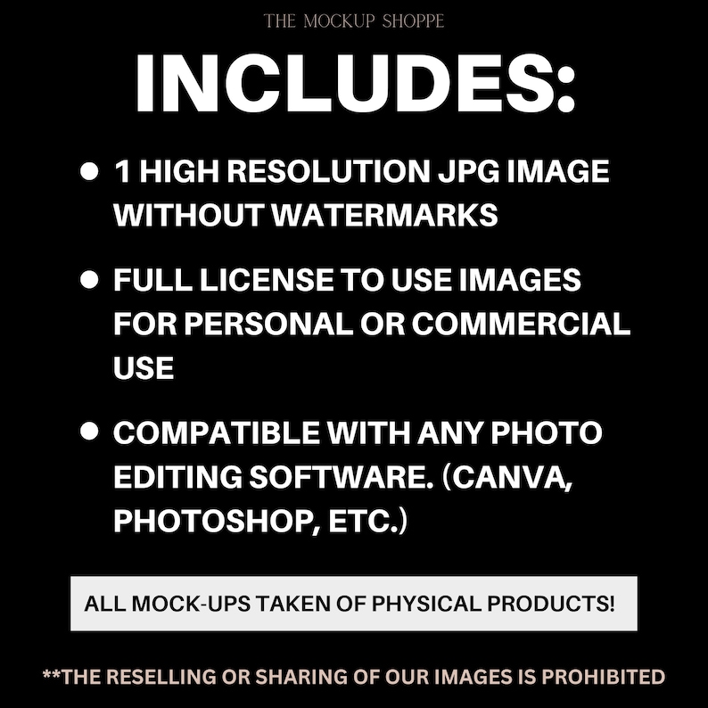 May include: Black and white text on a black background that reads "INCLUDES:" followed by three bullet points. The bullet points list the following: 1 high resolution JPG image without watermarks, full license to use images for personal or commercial use, and compatible with any photo editing software (Canva, Photoshop, etc.). The text "ALL MOCK-UPS TAKEN OF PHYSICAL PRODUCTS!" is in a white box. The text "**THE RESELLING OR SHARING OF OUR IMAGES IS PROHIBITED" is in white text at the bottom of the image.
