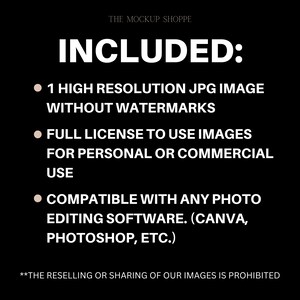 May include: Text on a black background that reads "THE MOCKUP SHOPPE" and "INCLUDED:" followed by three bullet points. The bullet points list the following: "1 HIGH RESOLUTION JPG IMAGE WITHOUT WATERMARKS", "FULL LICENSE TO USE IMAGES FOR PERSONAL OR COMMERCIAL USE", and "COMPATIBLE WITH ANY PHOTO EDITING SOFTWARE. (CANVA, PHOTOSHOP, ETC.)". The text at the bottom of the image reads "**THE RESELLING OR SHARING OF OUR IMAGES IS PROHIBITED"