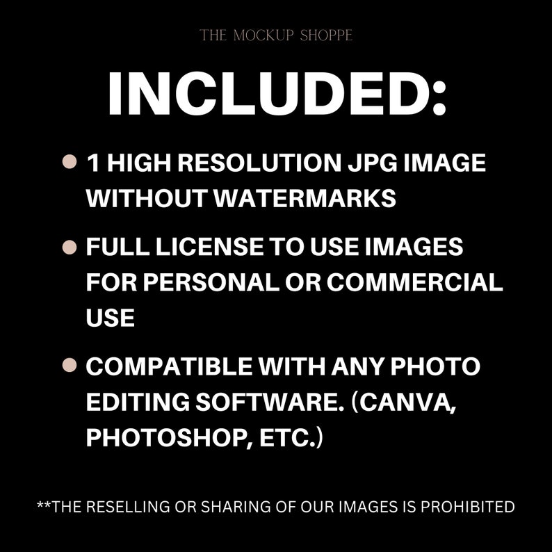 May include: Text on a black background that reads "THE MOCKUP SHOPPE" and "INCLUDED:" followed by three bullet points. The bullet points list the following: "1 HIGH RESOLUTION JPG IMAGE WITHOUT WATERMARKS", "FULL LICENSE TO USE IMAGES FOR PERSONAL OR COMMERCIAL USE", and "COMPATIBLE WITH ANY PHOTO EDITING SOFTWARE. (CANVA, PHOTOSHOP, ETC.)". The text at the bottom of the image reads "**THE RESELLING OR SHARING OF OUR IMAGES IS PROHIBITED"