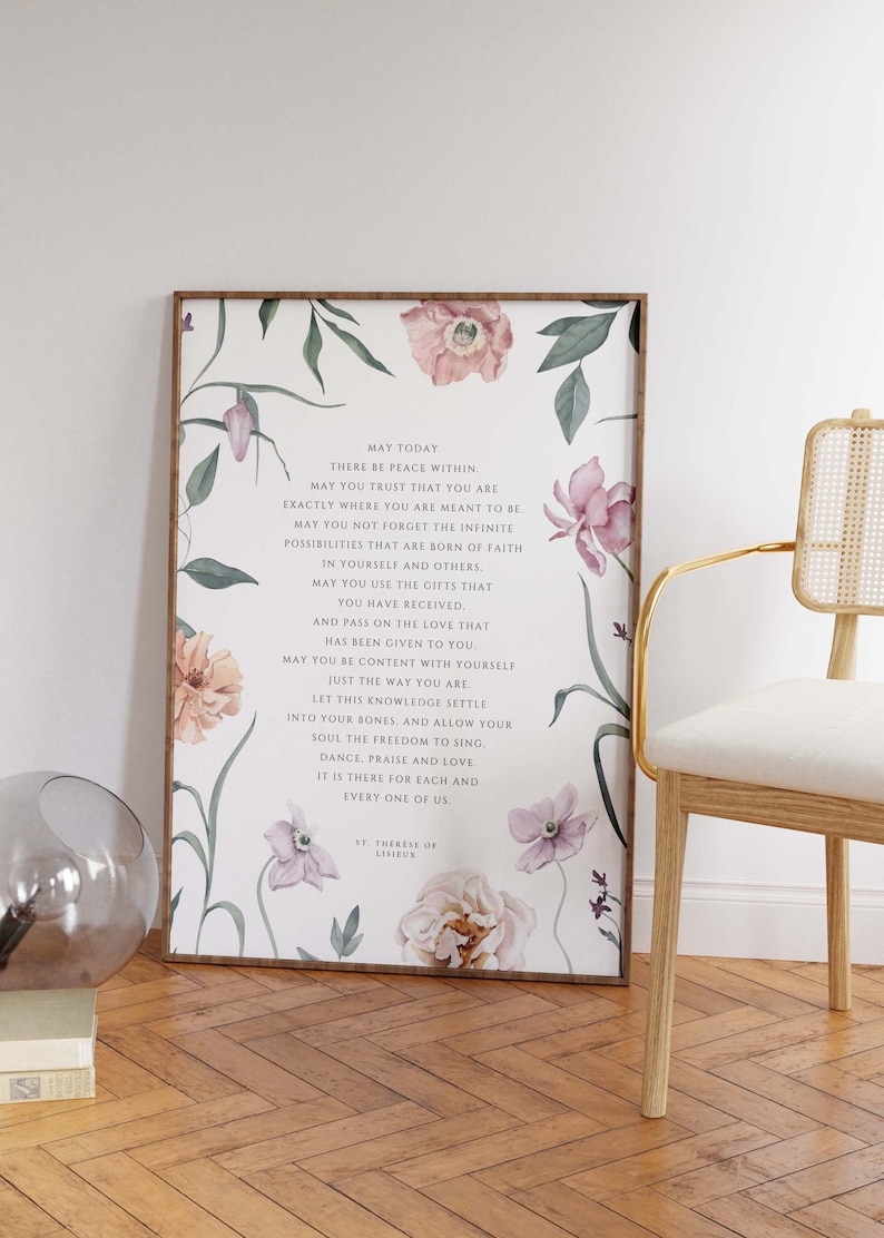 May include: A floral print with a quote by St. Therese of Lisieux. The quote reads: "May today there be peace within. May you trust that you are exactly where you are meant to be. May you not forget the infinite possibilities that are born of faith in yourself and others. May you use the gifts that you have received. And pass on the love that has been given to you. May you be content with yourself just the way you are. Let this knowledge settle into your bones and allow your soul the freedom to sing, dance, praise and love. It is there for each and every one of us."
