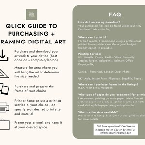 May include: A quick guide to purchasing and framing digital art. The guide includes steps for downloading, measuring, framing, and printing artwork. It also includes a list of recommended printing services and paper types. The guide also includes a FAQ section with answers to common questions about accessing downloads, printing options, and frame purchasing.