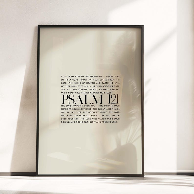 May include: Black and white framed print with a white background and black text. The text is a bible verse from Psalm 121. The text reads: "I lift up my eyes to the mountains - where does my help come from? My help comes from the Lord, the maker of heaven and earth. He will not let your foot slip - he who watches over you will not slumber, indeed, he who watches over Israel will neither slumber nor sleep. Psalm 121 The Lord watches over you - the Lord is your shade at your right hand. The sun will not harm you by day, nor the moon by night. The Lord will keep you from all harm - he will watch over your life: The Lord will watch over your coming and going both now and forevermore."