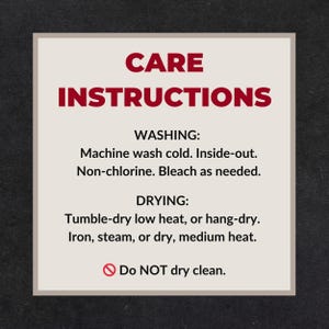 May include: A square sign with a light beige background and dark red text that reads: CARE INSTRUCTIONS. WASHING: Machine wash cold. Inside-out. Non-chlorine. Bleach as needed. DRYING: Tumble-dry low heat, or hang-dry. Iron, steam, or dry, medium heat. Do NOT dry clean.