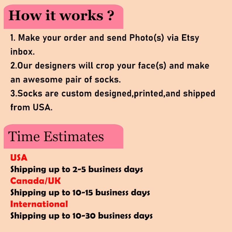 Op de afbeelding: Hoe werkt het? Plaats je bestelling en stuur foto's via het Etsy-inbox. Onze ontwerpers zullen je gezicht bijsnijden en een geweldig paar sokken maken. Sokken worden op maat ontworpen, bedrukt en verzonden vanuit de VS. Tijdschattingen: VS Verzending tot 2-5 werkdagen, Canada/VK Verzending tot 10-15 werkdagen, Internationaal Verzending tot 10-30 werkdagen.