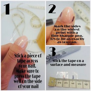 May include: A three-step guide to measuring your nail size using tape and a Sharpie marker. Step 1: Stick a piece of tape across your nail. Step 2: Mark the sides on the widest point with a fine Sharpie pen. Step 3: Stick the tape on a surface and measure.