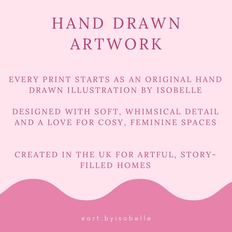 May include: A pink graphic with the text "HAND DRAWN ARTWORK". The text below reads "EVERY PRINT STARTS AS AN ORIGINAL HAND DRAWN ILLUSTRATION BY ISOBELLE". The graphic is designed with soft, whimsical detail and a love for cozy, feminine spaces.