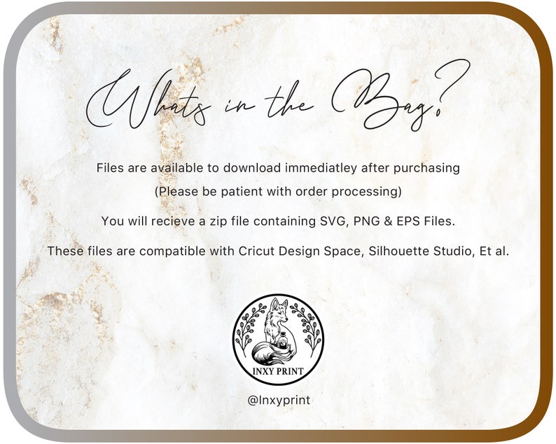 May include: A digital download listing for SVG, PNG, and EPS files. The text "What's in the Bag?" is written in a decorative font. The text "Files are available to download immediately after purchasing (Please be patient with order processing)" is written in a smaller font. The text "You will receive a zip file containing SVG, PNG & EPS Files." is written in a smaller font. The text "These files are compatible with Cricut Design Space, Silhouette Studio, Et al." is written in a smaller font. A logo with a fox and the text "INXY PRINT" is at the bottom of the image. The text "@Inxyprint" is at the bottom of the image.