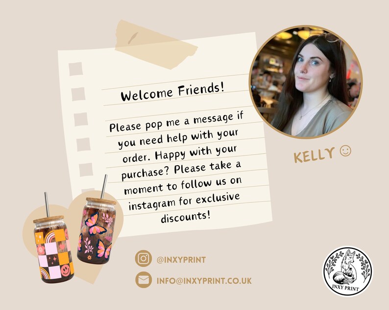May include: A handwritten note on lined paper with the text "Welcome Friends! Please pop me a message if you need help with your order. Happy with your purchase? Please take a moment to follow us on instagram for exclusive discounts!"  The note is next to two colourful, reusable, glass tumblers with lids and straws. The tumblers have a checkered pattern and a butterfly design. The note also includes the text "@INXYPRINT" and "INFO@INXYPRINT.CO.UK".