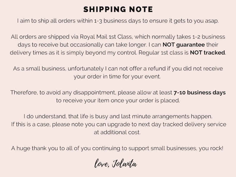 May include: Shipping note with information about processing and delivery times for orders. The note states that orders are shipped within 1-3 business days and that delivery typically takes 1-2 business days, but can take longer. The note also states that the seller cannot guarantee delivery times and that regular 1st class mail is not tracked. The note also states that the seller cannot offer a refund if the order is not received in time for an event. The note recommends allowing 7-10 business days for delivery to avoid disappointment. The note also states that customers can upgrade to next day tracked delivery service at an additional cost. The note ends with a thank you to customers for supporting small businesses.