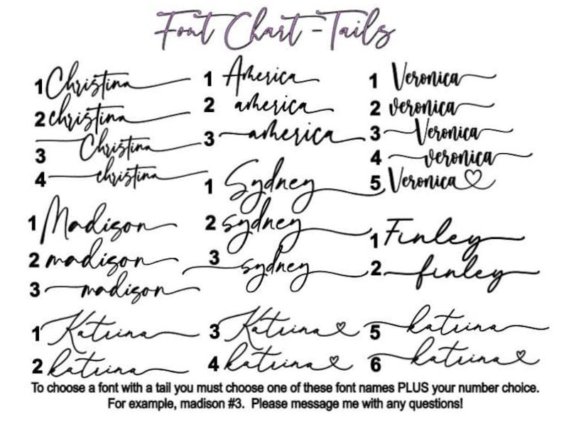 May include: A chart displaying various font styles with tails. The chart features the names "Christina", "America", "Veronica", "Sydney", "Madison", "Finley", and "Katrina" with different variations of each name. The text at the bottom of the chart reads "To choose a font with a tail you must choose one of these font names PLUS your number choice. For example, madison #3. Please message me with any questions!"