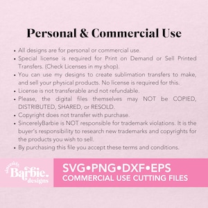 May include: Text on a pink background outlining the terms of use for personal and commercial use of digital designs. The text states that all designs are for personal or commercial use, a special license is required for print on demand or sell printed transfers, you can use the designs to create sublimation transfers to make and sell physical products, the license is not transferable and not refundable, the digital files themselves may not be copied, distributed, shared, or resold, copyright does not transfer with purchase, SincerelyBarbie is not responsible for trademark violations, it is the buyer's responsibility to research new trademarks and copyrights for the products you wish to sell, and by purchasing this file you accept these terms and conditions. The text also includes the words "SincerelyBarbie designs" and "SVG.PNG.DXF.EPS COMMERCIAL USE CUTTING FILES".