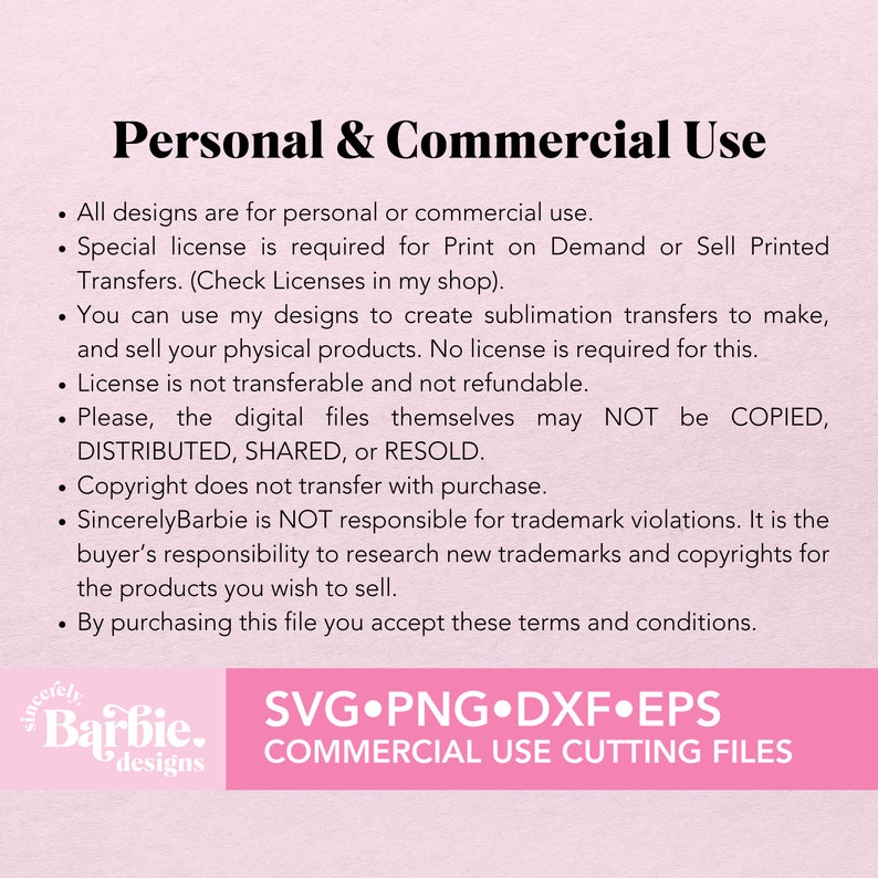 May include: Text on a pink background outlining the terms of use for personal and commercial use of digital designs. The text states that all designs are for personal or commercial use, a special license is required for print on demand or sell printed transfers, you can use the designs to create sublimation transfers to make and sell physical products, the license is not transferable and not refundable, the digital files themselves may not be copied, distributed, shared, or resold, copyright does not transfer with purchase, SincerelyBarbie is not responsible for trademark violations, it is the buyer's responsibility to research new trademarks and copyrights for the products you wish to sell, and by purchasing this file you accept these terms and conditions. The text also includes the words "SincerelyBarbie designs" and "SVG.PNG.DXF.EPS COMMERCIAL USE CUTTING FILES".