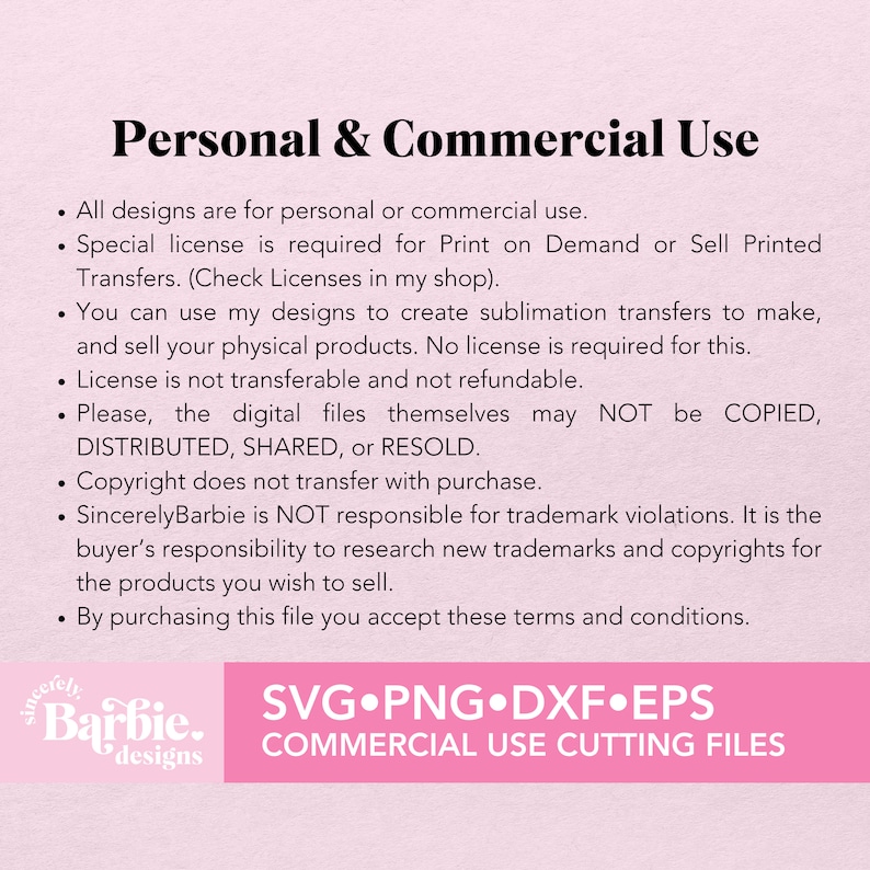 May include: Text on a pink background outlining the terms of use for personal and commercial use of digital designs. The text states that all designs are for personal or commercial use, a special license is required for print on demand or sell printed transfers, you can use the designs to create sublimation transfers to make and sell physical products, the license is not transferable and not refundable, the digital files themselves may not be copied, distributed, shared, or resold, copyright does not transfer with purchase, SincerelyBarbie is not responsible for trademark violations, it is the buyer's responsibility to research new trademarks and copyrights for the products you wish to sell, and by purchasing this file you accept these terms and conditions. The text also includes the words "SincerelyBarbie designs" and "SVG.PNG.DXF.EPS COMMERCIAL USE CUTTING FILES".