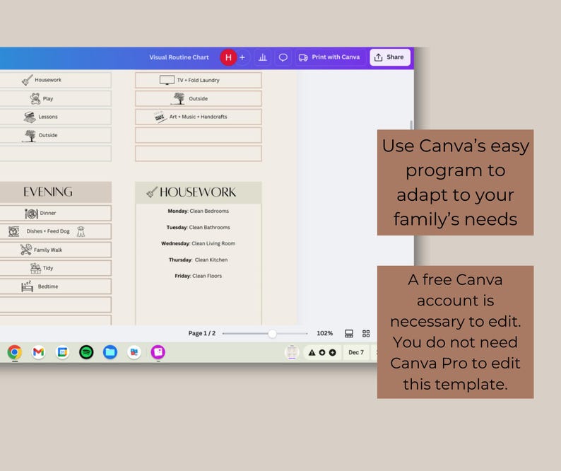 May include: A screenshot of a computer screen showing a visual routine chart created in Canva. The chart is divided into sections for different activities, such as housework, play, lessons, and evening. The chart also includes a section for a daily schedule. The text on the screen reads "Visual Routine Chart", "Housework", "Evening", "Monday Clean Bedrooms", "Tuesday Clean Bathrooms", "Wednesday Clean Living Room", "Thursday Clean Kitchen", "Friday Clean Floors", "Dinner", "Dishes - Feed Dog", "Family Walk", "Tidy", "Bedtime", "Page 1/2", "102%", "Dec 7". The text below the screen says "Use Canva's easy program to adapt to your family's needs. A free Canva account is necessary to edit. You do not need Canva Pro to edit this template."