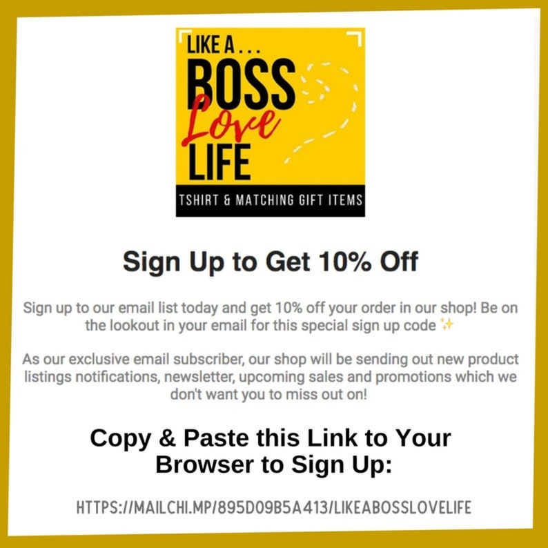 Peut inclure: Un graphique jaune avec le texte "LIKE A... BOSS Love LIFE" et les mots "TSHIRT & MATCHING GIFT ITEMS" en dessous. Le texte "Sign Up to Get 10% Off" est sous le graphique. Le texte "Sign up to our email list today and get 10% off your order in our shop! Be on the lookout in your email for this special sign up code ✨" est sous le texte "Sign Up to Get 10% Off". Le texte "As our exclusive email subscriber, our shop will be sending out new product listings notifications, newsletter, upcoming sales and promotions which we don't want you to miss out on!" est sous le texte pr&eacute;c&eacute;dent. Le texte "Copy & Paste this Link to Your Browser to Sign Up: HTTPS://MAILCHI.MP/895D09B5A413/LIKEABOSSLOVELIFE" est sous le texte pr&eacute;c&eacute;dent.