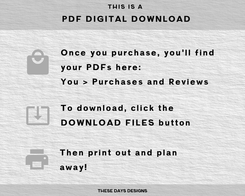 May include: A digital download instruction guide with a shopping bag icon, a download icon, and a printer icon. The text reads "This is a PDF Digital Download. Once you purchase, you'll find your PDFs here: You > Purchases and Reviews. To download, click the DOWNLOAD FILES button. Then print out and plan away! These Days Designs."
