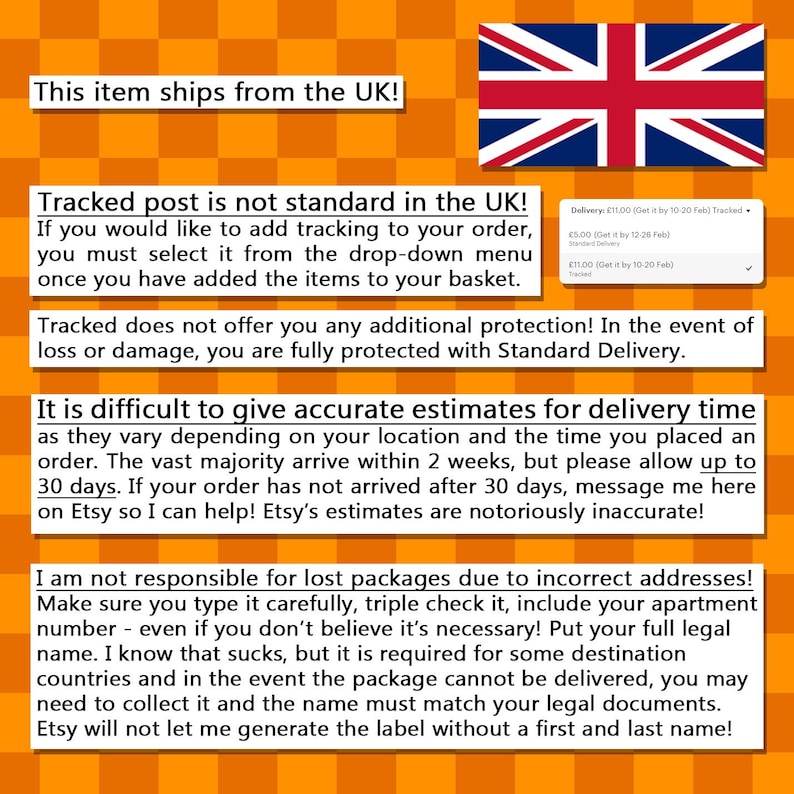 May include: Text on a yellow and orange checkered background with a Union Jack flag in the top right corner. The text reads: "This item ships from the UK! Tracked post is not standard in the UK! If you would like to add tracking to your order, you must select it from the drop-down menu once you have added the items to your basket. Tracked does not offer you any additional protection! In the event of loss or damage, you are fully protected with Standard Delivery. It is difficult to give accurate estimates for delivery time as they vary depending on your location and the time you placed an order. The vast majority arrive within 2 weeks, but please allow up to 30 days. If your order has not arrived after 30 days, message me here on Etsy so I can help! Etsy's estimates are notoriously inaccurate! I am not responsible for lost packages due to incorrect addresses! Make sure you type it carefully, triple check it, include your apartment number - even if you don't believe it's necessary! Put your full legal name. I know that sucks, but it is required for some destination countries and in the event the package cannot be delivered, you may need to collect it and the name must match your legal documents. Etsy will not let me generate the label without a first and last name!"