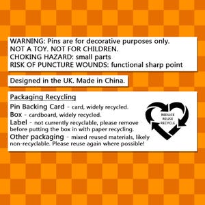 May include: A warning label on a yellow and black checkered background. The text reads: WARNING: Pins are for decorative purposes only. NOT A TOY. NOT FOR CHILDREN. CHOKING HAZARD: small parts RISK OF PUNCTURE WOUNDS: functional sharp point Designed in the UK. Made in China. Packaging Recycling Pin Backing Card - card, widely recycled. Box - cardboard, widely recycled. Label - not currently recyclable, please remove before putting the box in with paper recycling. Other packaging - mixed reused materials, likely non-recyclable. Please reuse again where possible! The label also includes a recycling symbol with the words: REDUCE REUSE RECYCLE.