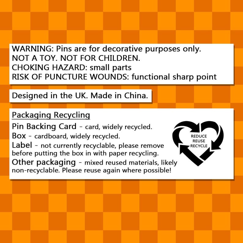 May include: A warning label on a yellow and black checkered background. The text reads: WARNING: Pins are for decorative purposes only. NOT A TOY. NOT FOR CHILDREN. CHOKING HAZARD: small parts RISK OF PUNCTURE WOUNDS: functional sharp point Designed in the UK. Made in China. Packaging Recycling Pin Backing Card - card, widely recycled. Box - cardboard, widely recycled. Label - not currently recyclable, please remove before putting the box in with paper recycling. Other packaging - mixed reused materials, likely non-recyclable. Please reuse again where possible! The label also includes a recycling symbol with the words: REDUCE REUSE RECYCLE.