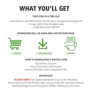 May include: A digital download graphic explaining how to download a digital item after purchase. The graphic includes a shopping cart, a download arrow, and a printer icon. The text reads "What You'll Get", "This item is a PNG file", "File will be in the PNG format, this file has a transparent background", "Image will be free of watermarks", "High Resolution 300 DPI", "Download will be available after purchase", "1. Order", "2. Download", "3. Print", "How to Download a Digital Item", "Go to Your account", "Go to Purchases and reviews", "Next to the order, select Download Files", "Important", "Please note that digital downloads may not be refunded", "All purchases are final. Please make sure you have the required software and knowledge to use this graphic before making you purchase."