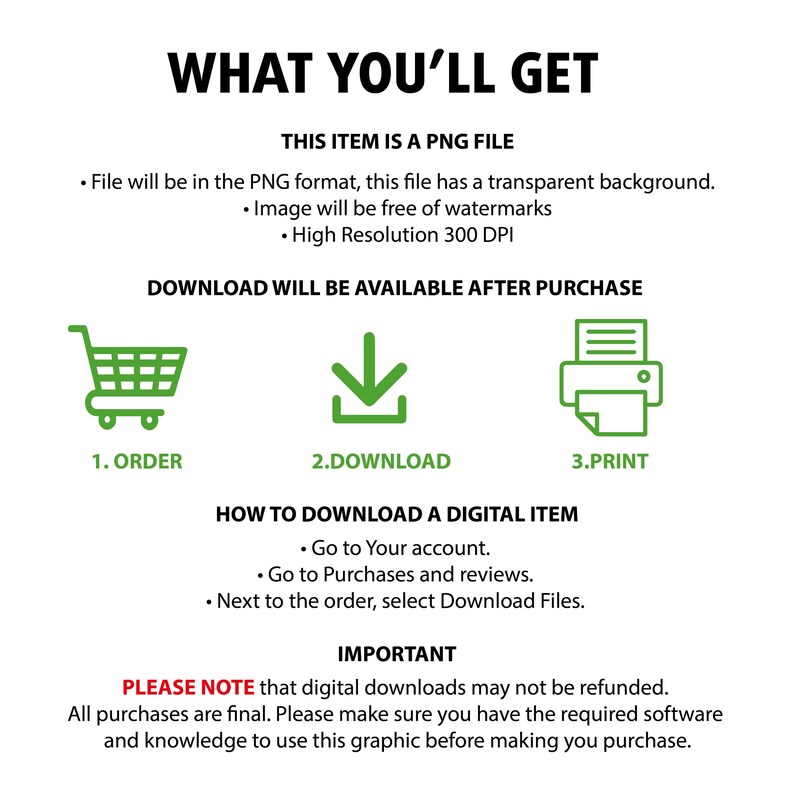 May include: A digital download graphic explaining how to download a digital item after purchase. The graphic includes a shopping cart, a download arrow, and a printer icon. The text reads "What You'll Get", "This item is a PNG file", "File will be in the PNG format, this file has a transparent background", "Image will be free of watermarks", "High Resolution 300 DPI", "Download will be available after purchase", "1. Order", "2. Download", "3. Print", "How to Download a Digital Item", "Go to Your account", "Go to Purchases and reviews", "Next to the order, select Download Files", "Important", "Please note that digital downloads may not be refunded", "All purchases are final. Please make sure you have the required software and knowledge to use this graphic before making you purchase."