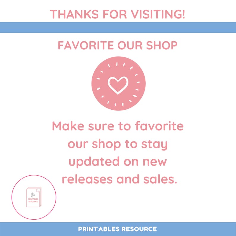 May include: A pink heart with a white outline inside a circle with white rays. The text "THANKS FOR VISITING!" is at the top of the image. The text "FAVORITE OUR SHOP" is below the heart. The text "Make sure to favorite our shop to stay updated on new releases and sales." is below the heart. The text "PRINTABLES RESOURCE" is at the bottom of the image.