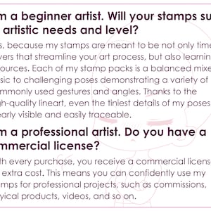 May include: Text on a pink background with a cartoon illustration of a person's face. The text reads: "I am a beginner artist. Will your stamps suit my artistic needs and level? Yes, because my stamps are meant to be not only time savers that streamline your art process, but also learning resources. Each of my stamp packs is a balanced mixed of basic to challenging poses demonstrating a variety of commonly used gestures and angles. Thanks to the high-quality lineart, even the tiniest details of my poses are clearly visible and easily traceable. I am a professional artist. Do you have a commercial license? With every purchase, you receive a commercial license at no extra cost. This means you can confidently use my stamps for professional projects, such as commissions, physical products, videos, and so on."