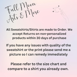 May include: Text on a pink and purple background that reads "Full Moon Arts & More". The text below states that all sweatshirts and shirts are made to order and that returns are accepted on non-personalized products within 30 days of purchase. The text also states that if there are any issues with the quality of the sweatshirt or the print, to send a picture so the issue can be remedied immediately. The text concludes by stating that customers should refer to the size chart and compare it to a shirt they already own.