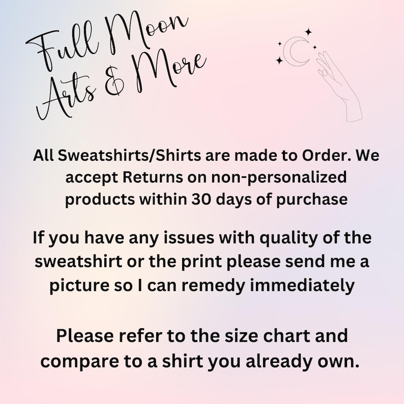 May include: Text on a pink and purple background that reads "Full Moon Arts & More". The text below states that all sweatshirts and shirts are made to order and that returns are accepted on non-personalized products within 30 days of purchase. The text also states that if there are any issues with the quality of the sweatshirt or the print, to send a picture so the issue can be remedied immediately. The text concludes by stating that customers should refer to the size chart and compare it to a shirt they already own.