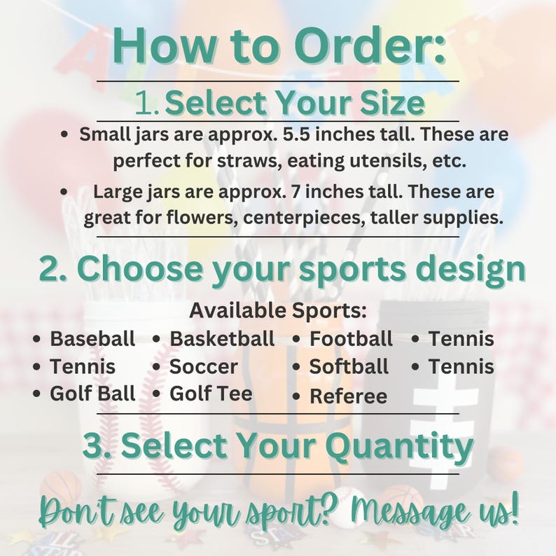 May include: Image with text: "How to Order: 1. Select Your Size. Small jars are approx. 5.5 inches tall. Large jars are approx. 7 inches tall. 2. Choose your sports design. Available Sports: Baseball, Basketball, Football, Tennis, Soccer, Softball, Golf Ball, Golf Tee, Referee. 3. Select Your Quantity. Don't see your sport? Message us!"