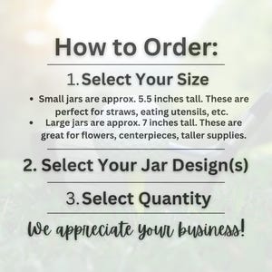 May include: Image with text: "How to Order: 1. Select Your Size. Small jars are approx. 5.5 inches tall. Large jars are approx. 7 inches tall. 2. Select Your Jar Design(s). 3. Select Quantity. We appreciate your business!"