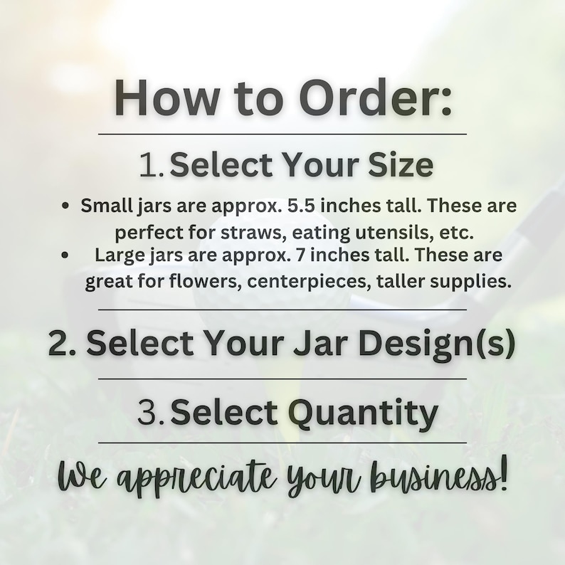May include: Image with text: "How to Order: 1. Select Your Size. Small jars are approx. 5.5 inches tall. Large jars are approx. 7 inches tall. 2. Select Your Jar Design(s). 3. Select Quantity. We appreciate your business!"