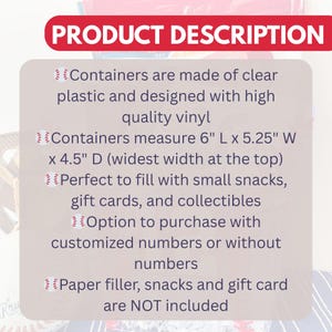 May include: The image displays a product description with text. The containers are made of clear plastic and designed with high-quality vinyl. They measure 6" L x 5.25" W x 4.5" D. The containers can be filled with small snacks, gift cards, and collectibles.